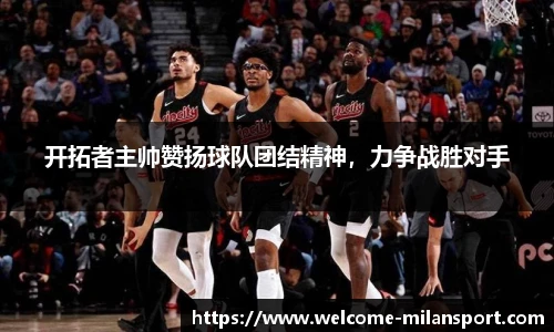 开拓者主帅赞扬球队团结精神，力争战胜对手