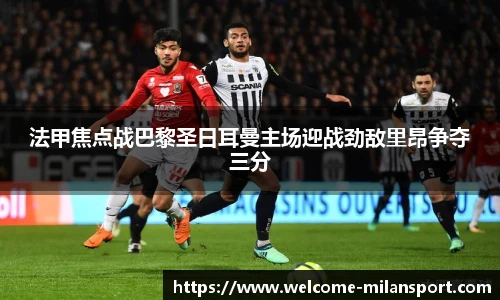 法甲焦点战巴黎圣日耳曼主场迎战劲敌里昂争夺三分